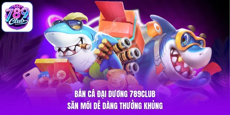 Bắn Cá Đại Dương 789Club - Săn Mồi Dễ Dàng Thưởng Khủng