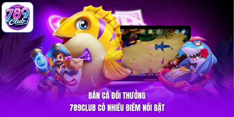 Bắn cá đổi thưởng 789Club có nhiều điểm nổi bật