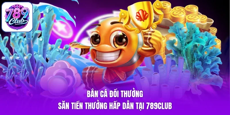 Bắn Cá Đổi Thưởng - Săn Tiền Thưởng Hấp Dẫn Tại 789Club